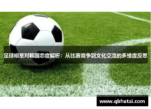 足球明星对韩国态度解析：从比赛竞争到文化交流的多维度反思