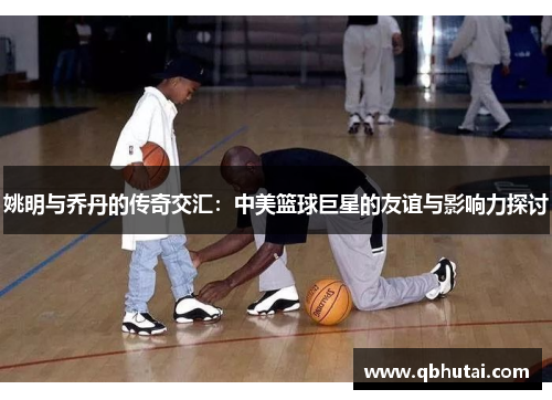 姚明与乔丹的传奇交汇：中美篮球巨星的友谊与影响力探讨